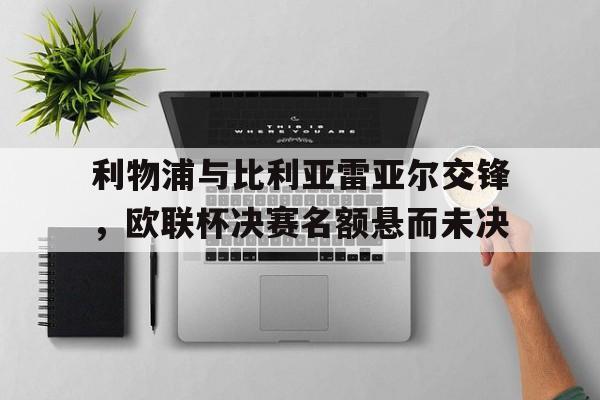 利物浦与比利亚雷亚尔交锋，欧联杯决赛名额悬而未决的简单介绍