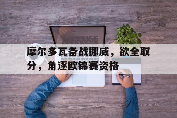 摩尔多瓦备战挪威，欲全取分，角逐欧锦赛资格的简单介绍