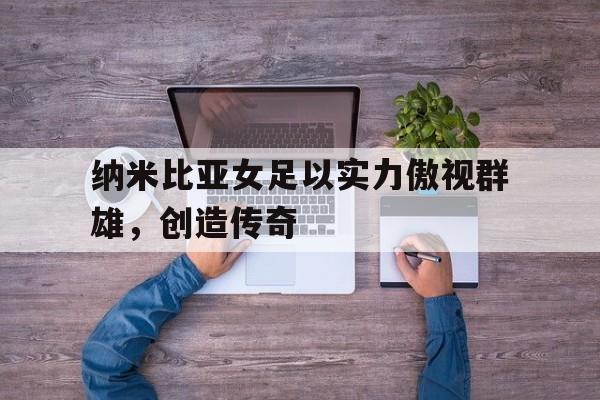 关于纳米比亚女足以实力傲视群雄，创造传奇的信息