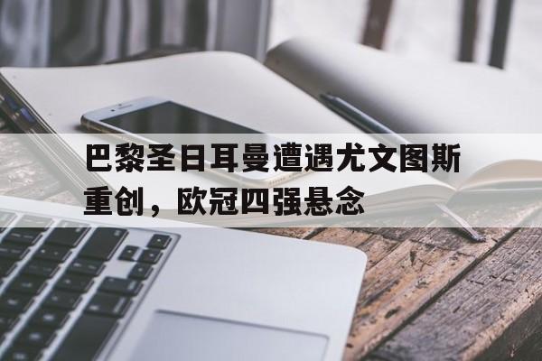 关于巴黎圣日耳曼遭遇尤文图斯重创，欧冠四强悬念的信息
