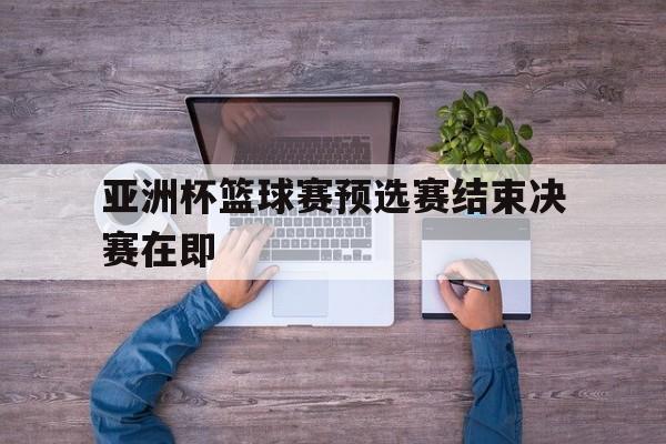亚洲杯篮球赛预选赛结束决赛在即