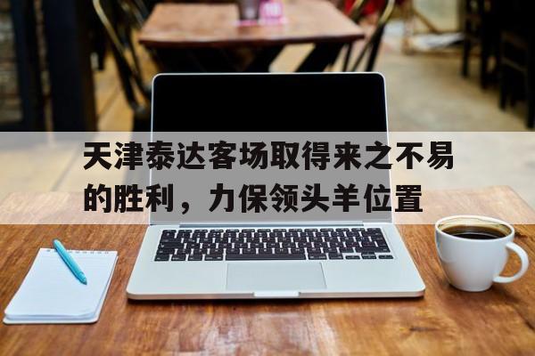 天津泰达客场取得来之不易的胜利，力保领头羊位置的简单介绍