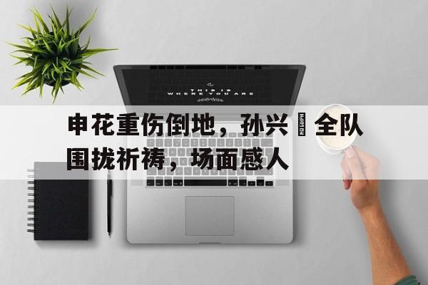 申花重伤倒地，孙兴慜全队围拢祈祷，场面感人