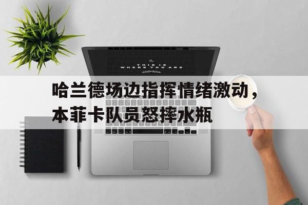 哈兰德场边指挥情绪激动，本菲卡队员怒摔水瓶