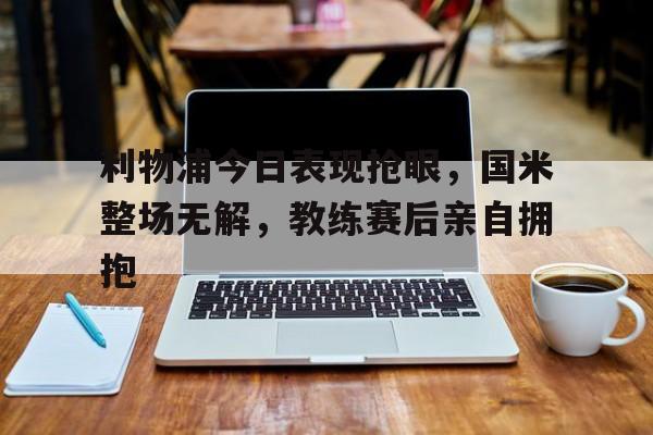 利物浦今日表现抢眼，国米整场无解，教练赛后亲自拥抱利物浦对国际米兰